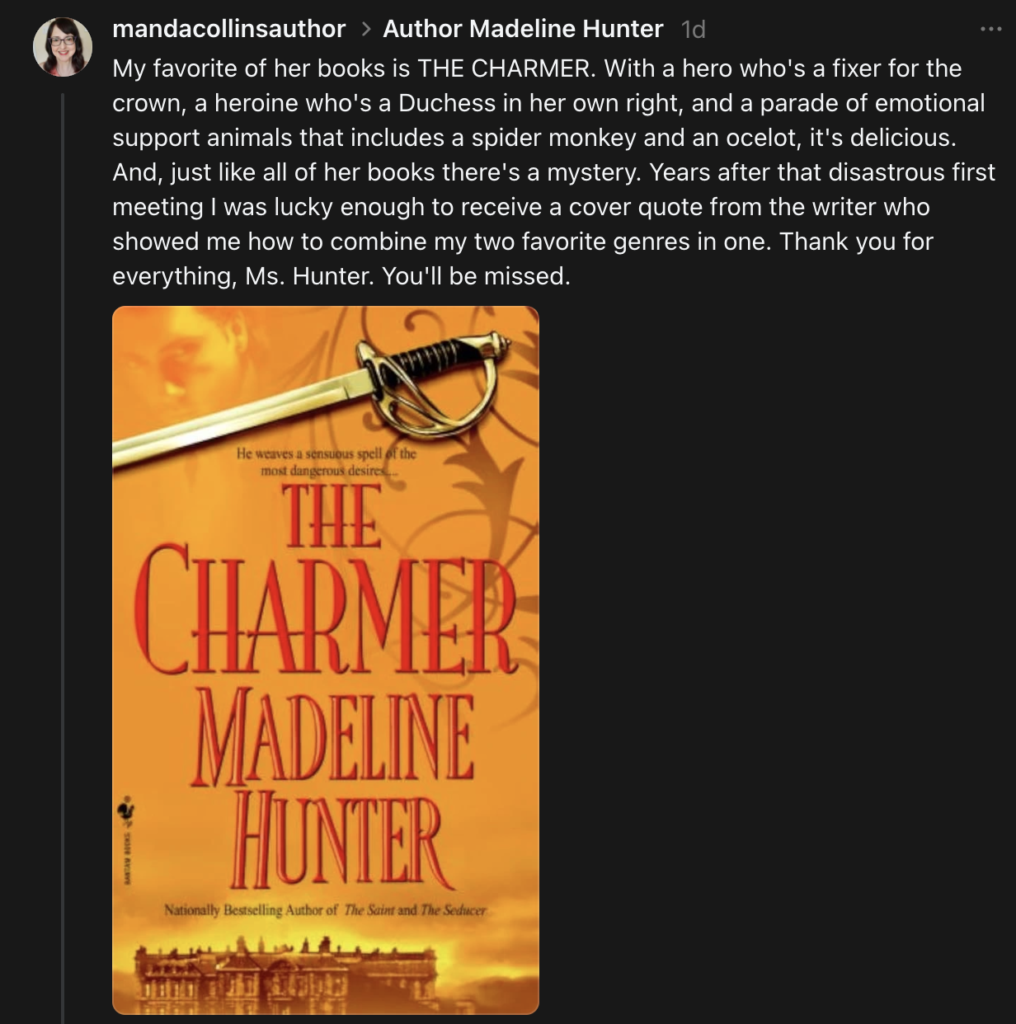 A screenshot from author Manda Collins Threads account. It says My favorite of her books is THE CHARMER. With a hero who's a fixer for the crown, a heroine who's a Duchess in her own right, and a parade of emotional support animals that includes a spider monkey and an ocelot, it's delicious. And, just like all of her books there's a mystery. Years after that disastrous first meeting I was lucky enough to receive a cover quote from the writer who showed me how to combine my two favorite genres in one. Thank you for everything, Ms. Hunter. You'll be missed.